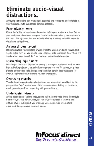 Eliminate audio-visual
distractions.
Annoying distractions can irritate your audience and reduce the effectiveness of
your message. Try to avoid these common problems.

Poor advance work
Check the facility and equipment thoroughly before your audience arrives. Set up
your equipment, then make sure your visuals can be seen clearly from any seat in
the room. Find light switches and know in advance how they should be set while
visuals are being shown.

Awkward room layout
Determine where you will stand or walk while the visuals are being viewed. Will
you be in the way? Do you plan to use pointers or slide changers? If so, where will
you be when using these? Don’t be your own audio-visual distraction.

Distracting equipment
Be sure you carry backup parts necessary to make your equipment work — extra
light bulbs for projectors, batteries for computers, markers for boards, or grease
pencils for overhead cells. Bring a long extension cord in case outlets are far
away. Equipment difficulties make you look unprepared.

Overusing visuals
Visuals should support and emphasize important points; they should not be the
presentation. “You” are the heart of the communication. Relying on visuals too
much prevents you from connecting with your audience.

Under-using visuals
An old adage states “tell me once, tell me twice, tell me three times, then maybe
I’ll believe you.” No matter what your subject, your purpose is to affect the
attitude of your audience. If you underuse visuals, you miss an excellent
opportunity to repeat your important points.
                                                                                      VISUALS




                                                                                       11
 