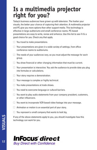 Is a multimedia projector
          right for you?
          Today’s business audiences have grown up with television. The livelier your
          visuals, the better your chance of capturing their attention. A multimedia projector
          and PC give you more options than other support media. This technology is
          effective in large auditoriums and small conference rooms. PC-based
          presentations are easy to write, revise and enhance. Use this list to see if it’s a
          good choice for you. Check any that apply.

          s You travel to make presentations.

          s Your presentations are given in a wide variety of settings, from office
            conference rooms to auditoriums.

          s The needs of your audiences vary, so you must adjust the message for each
            group.

          s You show financial or other changing information that must be current.

          s Your presentation is interactive. You ask the audience to provide data you plug
            into formulas or calculations.

          s Your story requires a demonstration.

          s Your message is complex or highly technical.

          s You make presentations at trade shows.

          s You need to overcome language or cultural barriers.

          s You want to play audio statements from your company president, customers,
            or other influencers.

          s You want to incorporate VCR-based video footage into your message.

          s Animation or motion is an essential part of your story.

          s You represent a small company that wants to look big.
VISUALS




          If any of the above statements apply to you, you should investigate how this
          technology can work for you.




12
 