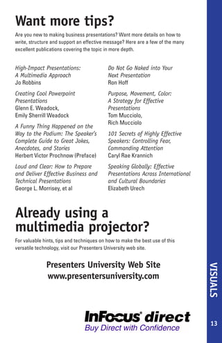 Want more tips?
Are you new to making business presentations? Want more details on how to
write, structure and support an effective message? Here are a few of the many
excellent publications covering the topic in more depth. Order any of these books
online from InFocus’ free web site, www.presentersuniversity.com (see below).

High-Impact Presentations:                 Do Not Go Naked into Your
A Multimedia Approach                      Next Presentation
Jo Robbins                                 Ron Hoff
Creating Cool Powerpoint 97                Purpose, Movement, Color:
Presentations                              A Strategy for Effective
Glenn E. Weadock,                          Presentations
Emily Sherrill Weadock                     Tom Mucciolo,
                                           Rich Mucciolo
A Funny Thing Happened on the
Way to the Podium: The Speaker’s           101 Secrets of Highly Effective
Complete Guide to Great Jokes,             Speakers: Controlling Fear,
Anecdotes, and Stories                     Commanding Attention
Herbert Victor Prochnow (Preface)          Caryl Rae Krannich
Loud and Clear: How to Prepare             Speaking Globally: Effective
and Deliver Effective Business and         Presentations Across International
Technical Presentations                    and Cultural Boundaries
George L. Morrisey, et al                  Elizabeth Urech



Already using a
multimedia projector?
For valuable hints, tips and techniques on how to make the best use of this
versatile technology, visit our Presenters University web site.


              Presenters University Web Site
                                                                                    VISUALS




              www.presentersuniversity.com




                                                                                     13
 