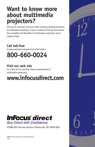 Want to know more
about multimedia
projectors?
InFocus is a pioneer and one of the country’s leading providers
of multimedia projectors. If you’re ready to find out more about
the versatility and flexibility of multimedia projection, we’re
ready to help.



Call toll-free
to ask questions and get more information.


800-660-0024
Visit our web site
for a look at our exciting, feature-packed line of
multimedia projectors.

www.infocusdirect.com
Request a free demo
to see the advantages of an InFocus multimedia projector first
hand, call today. We’ll have a reseller in your area contact you
to set up a free demonstration at your convenience.


800-660-0024


27700B SW Parkway Avenue • Wilsonville, OR 97070-9215
(619) 457-5400, FAX (619) 457-9647

©2001 InFocus Corporation. All rights reserved.
11/01
 