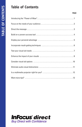 Table of Contents
TABLE OF CONTENTS

                                                                                                                                         PAGE

                    Introducing the “Power of Wow”. . . . . . . . . . . . . . . . . . . . . . . . . . . . . . . . . . . . . . . . 1

                    Focus on the needs of your audience . . . . . . . . . . . . . . . . . . . . . . . . . . . . . . . . . . . . 2

                    Direct the message . . . . . . . . . . . . . . . . . . . . . . . . . . . . . . . . . . . . . . . . . . . . . . . . . . . 3

                    Build on a proven success tool . . . . . . . . . . . . . . . . . . . . . . . . . . . . . . . . . . . . . . . . . 4

                    Employ your personal advantage . . . . . . . . . . . . . . . . . . . . . . . . . . . . . . . . . . . . . . . 5

                    Incorporate result-getting techniques . . . . . . . . . . . . . . . . . . . . . . . . . . . . . . . . . . . 6

                    Test your visual aid needs . . . . . . . . . . . . . . . . . . . . . . . . . . . . . . . . . . . . . . . . . . . . . 7

                    Enhance the impact of your visuals . . . . . . . . . . . . . . . . . . . . . . . . . . . . . . . . . . . . . 8

                    Consider visual aid options . . . . . . . . . . . . . . . . . . . . . . . . . . . . . . . . . . . . . . . . . . . 10

                    Eliminate audio-visual distractions . . . . . . . . . . . . . . . . . . . . . . . . . . . . . . . . . . . . . 11

                    Is a multimedia projector right for you? . . . . . . . . . . . . . . . . . . . . . . . . . . . . . . . . . 12

                    Want more tips? . . . . . . . . . . . . . . . . . . . . . . . . . . . . . . . . . . . . . . . . . . . . . . . . . . . . 13
 