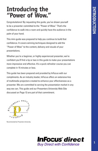 Introducing the




                                                                              INTRODUCTION
“Power of Wow.”
Congratulations! By requesting this guide, you’ve shown yourself
to be a presenter committed to the “Power of Wow.” That’s the
confidence to walk into a room and quickly have the audience in the
palm of your hand.

This mini-guide was prepared to help you continue to build that
confidence. It covers winning techniques designed to add the
“Power of Wow” to the content, delivery and visuals of your
presentations.

Whether you’re a beginner, or highly experienced presenter, we’re
confident you’ll find a tip or two in this guide to make your presentations
more impressive and effective. It’s a quick refresher course you can
complete in 15 minutes or less.

This guide has been prepared and provided by InFocus with our
compliments. As an industry leader, InFocus offers an extensive line
of multimedia projectors created to enhance your effectiveness as a
presenter. We are committed to serving the presentation market in any
way we can. This guide and our Presenters University Web Site
discussed on Page 13 are part of that commitment.




Recommended by Presenters University.




                                                                                   1
 