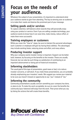 Focus on the needs of
CONTENT

          your audience.
          Whatever the subject of your presentation, it’s important to understand what
          your audience wants to gain from attending. The key to winning over an audience
          is to make their needs and desires the prominent part of your message.

          Selling goods and/or services
          To capture attention, tell listeners what rewards they will personally enjoy
          using your product or service. Even if you are selling complex technology, your
          audience wants to know how it can save time, make money, reduce effort, or
          make them more successful.

          Training employees or customers
          While you cover the “how to” steps, be sure to interject the personal advantages
          each customer or employee will gain by having these abilities. The advantages
          may include working faster, reducing stress and effort, and many others.

          Producing investor support
          Why your company wants investor money is important. Support can be better
          built, however, by focusing on the benefits to the investor. These are usually
          financial, but can also be such things as satisfaction of contributing to an
          important advancement or being part of historical innovations.

          Informing stockholders
          The usual goal of this type of presentation, good news or bad, is to reduce
          investor concerns, or sell stock. If you make these presentations, you are probably
          already emphasizing your investors’ needs. We suggest you review your material
          to be sure you haven’t missed an opportunity to say “you” instead of “we.”

          Informing the community
          Community presentations usually concern something your company has done,
          or plans to do. To make the work acceptable, be sure to cover the benefits the
          community (your listeners) will enjoy from the work. Then prove what you say
          by listing the actions that will create these benefits.




 2
 