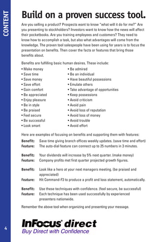Build on a proven success tool.
CONTENT

          Are you selling a product? Prospects want to know “what will it do for me?” Are
          you presenting to stockholders? Investors want to know how the news will affect
          their pocketbooks. Are you training employees and customers? They need to
          know how to accomplish a task, but also what advantages will come from the
          knowledge. The proven tool salespeople have been using for years is to focus the
          presentation on benefits. Then cover the facts or features that bring those
          benefits about.

          Benefits are fulfilling basic human desires. These include:
          • Make money                   • Be admired
          • Save time                    • Be an individual
          • Save money                   • Have beautiful possessions
          • Save effort                  • Emulate others
          • Gain comfort                 • Take advantage of opportunities
          • Be appreciated               • Keep possessions
          • Enjoy pleasure               • Avoid criticism
          • Be in style                  • Avoid pain
          • Be praised                   • Avoid loss of reputation
          • Feel secure                  • Avoid loss of money
          • Be successful                • Avoid trouble
          • Look smart                   • Avoid effort

          Here are examples of focusing on benefits and supporting them with features:
          Benefit:    Save time giving branch offices weekly updates. (save time and effort)
          Feature:    The auto-dial feature can connect up to 25 numbers in 3 minutes.

          Benefit:    Your dividends will increase by 5% next quarter. (make money)
          Feature:    Company profits met first quarter projected growth figures.

          Benefit:    Look like a hero at your next managers meeting. (be praised and
                      appreciated)
          Feature:    Hit Command-F3 to produce a profit and loss statement, automatically.

          Benefit:    Use these techniques with confidence. (feel secure, be successful)
          Feature:    Each technique has been used successfully by experienced
                      presenters nationwide.

          Remember the above tool when organizing and presenting your message.




 4
 
