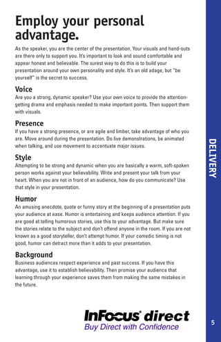 Employ your personal
advantage.
As the speaker, you are the center of the presentation. Your visuals and hand-outs
are there only to support you. It’s important to look and sound comfortable and
appear honest and believable. The surest way to do this is to build your
presentation around your own personality and style. It’s an old adage, but “be
yourself” is the secret to success.

Voice
Are you a strong, dynamic speaker? Use your own voice to provide the attention-
getting drama and emphasis needed to make important points. Then support them
with visuals.

Presence
If you have a strong presence, or are agile and limber, take advantage of who you
are. Move around during the presentation. Do live demonstrations, be animated




                                                                                        DELIVERY
when talking, and use movement to accentuate major issues.

Style
Attempting to be strong and dynamic when you are basically a warm, soft-spoken
person works against your believability. Write and present your talk from your
heart. When you are not in front of an audience, how do you communicate? Use
that style in your presentation.

Humor
An amusing anecdote, quote or funny story at the beginning of a presentation puts
your audience at ease. Humor is entertaining and keeps audience attention. If you
are good at telling humorous stories, use this to your advantage. But make sure
the stories relate to the subject and don’t offend anyone in the room. If you are not
known as a good storyteller, don’t attempt humor. If your comedic timing is not
good, humor can detract more than it adds to your presentation.

Background
Business audiences respect experience and past success. If you have this
advantage, use it to establish believability. Then promise your audience that
learning through your experience saves them from making the same mistakes in
the future.




                                                                                           5
 