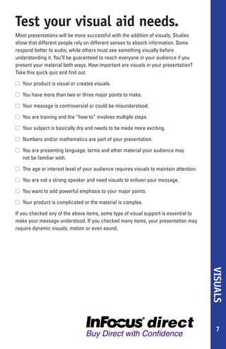 Test your visual aid needs.
Most presentations will be more successful with the addition of visuals. Studies
show that different people rely on different senses to absorb information. Some
respond better to audio, while others must see something visually before
understanding it. You’ll be guaranteed to reach everyone in your audience if you
present your material both ways. How important are visuals in your presentation?
Take this quick quiz and find out.

s Your product is visual or creates visuals.

s You have more than two or three major points to make.

s Your message is controversial or could be misunderstood.

s You are training and the “how to” involves multiple steps.

s Your subject is basically dry and needs to be made more exciting.

s Numbers and/or mathematics are part of your presentation.

s You are presenting language, terms and other material your audience may
  not be familiar with.

s The age or interest level of your audience requires visuals to maintain attention.

s You are not a strong speaker and need visuals to enliven your message.

s You want to add powerful emphasis to your major points.

s Your product is complicated or the material is complex.

If you checked any of the above items, some type of visual support is essential to
make your message understood. If you checked many items, your presentation may
require dynamic visuals, motion or even sound.
                                                                                       VISUALS




                                                                                         7
 