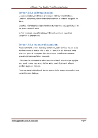 15 Minutes Pour Doubler Votre Vitesse de Lecture
www.apprendre-vite-et-bien.com Page 9
Erreur 2: La subvocalisation.
La subvocalisation, c'est lire en prononçant intérieurement le texte.
Certaines personnes prononcent silencieusement le texte en bougeant les
lèvres.
Ce défaut ralentit considérablement la lecture car il ne vous permet pas de
lire plus d'un mot à la fois.
Si c'est votre cas, vous allez découvrir bientôt comment supprimer
facilement ce phénomène.
Erreur 3: Le manque d'attention.
Paradoxalement, si vous lisez trop lentement, votre cerveau n'a pas assez
d'information à se mettre sous la dent. Il s'ennuie. C'est alors que votre
attention quitte le texte pour aller résoudre un problème en cours ou
programmer vos prochaines vacances.
Il vous est certainement arrivé de vous retrouver à la fin d'un paragraphe
sans savoir ce que vous venez de lire. Votre esprit était parti ailleurs
pendant quelques instants.
Cette mauvaise habitude nuit à votre vitesse de lecture et entame la bonne
compréhension du texte.
 
