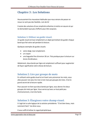 15 Minutes Pour Doubler Votre Vitesse de Lecture
www.apprendre-vite-et-bien.com Page 10
Chapitre 3 : Les Solutions
Heureusement les mauvaises habitudes que nous venons de passer en
revue ne sont pas des fatalités. Loin de là!
Il existe des solutions d'une simplicité enfantine à mettre en œuvre et qui
ne demandent que peu d'efforts pour être acquises.
Solution 1: Utiliser un guide visuel.
Un guide visuel est tout simplement un objet permettant de guider chaque
bond que fait votre œil pendant la lecture.
Quelques exemples de guides visuels:
• votre doigt, tout simplement.
• un crayon
• une baguette fine d'environ 30 cm. Très pratique pour la lecture sur
écran d'ordinateur.
Idéalement, deux bonds par ligne est amplement suffisant pour augmenter
de façon significative votre vitesse de lecture.
Solution 2: Lire par groupe de mots
En utilisant votre guide visuel et en lisant sans prononcer les mots, vous
allez pouvoir non plus lire mot à mot mais par groupes de mots. C'est le
grand secret de la lecture rapide.
Pour pouvoir ne faire que deux bonds par ligne, vous devrez lire deux
groupes de mots par ligne. Vous verrez qu'avec un tout petit peu
d'entrainement, c'est très facile.
Solution 3: Élargissez votre champ visuel.
Il s'agit de la suite logique de la solution précédente. "C'est bien beau, mais
comment faire" me direz-vous.
Il vous suffit d'utiliser le regard périphérique.
 