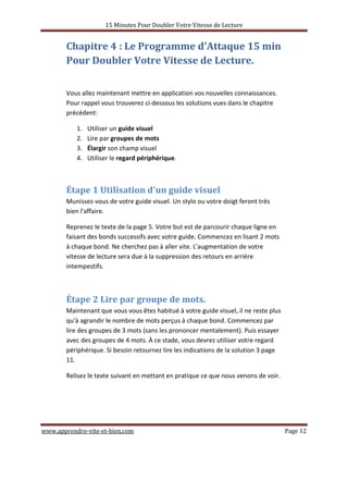 15 Minutes Pour Doubler Votre Vitesse de Lecture
www.apprendre-vite-et-bien.com Page 12
Chapitre 4 : Le Programme d'Attaque 15 min
Pour Doubler Votre Vitesse de Lecture.
Vous allez maintenant mettre en application vos nouvelles connaissances.
Pour rappel vous trouverez ci-dessous les solutions vues dans le chapitre
précédent:
1. Utiliser un guide visuel
2. Lire par groupes de mots
3. Élargir son champ visuel
4. Utiliser le regard périphérique.
Étape 1 Utilisation d'un guide visuel
Munissez-vous de votre guide visuel. Un stylo ou votre doigt feront très
bien l'affaire.
Reprenez le texte de la page 5. Votre but est de parcourir chaque ligne en
faisant des bonds successifs avec votre guide. Commencez en lisant 2 mots
à chaque bond. Ne cherchez pas à aller vite. L'augmentation de votre
vitesse de lecture sera due à la suppression des retours en arrière
intempestifs.
Étape 2 Lire par groupe de mots.
Maintenant que vous vous êtes habitué à votre guide visuel, il ne reste plus
qu'à agrandir le nombre de mots perçus à chaque bond. Commencez par
lire des groupes de 3 mots (sans les prononcer mentalement). Puis essayer
avec des groupes de 4 mots. À ce stade, vous devrez utiliser votre regard
périphérique. Si besoin retournez lire les indications de la solution 3 page
11.
Relisez le texte suivant en mettant en pratique ce que nous venons de voir.
 