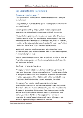 15 Minutes Pour Doubler Votre Vitesse de Lecture
www.apprendre-vite-et-bien.com Page 14
Les Bienfaits de la Respiration
Comment respirez-vous ?
Cette question vous étonne, et vous avez envie de répondre : “Je respire
normalement.”
Mais justement, la plupart du temps quand nous respirons “normalement”,
nous respirons mal.
Notre respiration est trop étriquée, et elle l’est encore plus quand
justement nous aurions besoin d’une grande amplitude respiratoire.
Faites un test : respirez normalement, comme vous le faites d’habitude.
Observez ce qui se passe. Très certainement, vous constaterez que vous
inhalez très peu d’air et en rejetez aussi très peu. Et si, face à un problème,
vous êtes tendu, votre respiration s’accélère et se fait encore plus “petite”.
Tout le contraire de ce qu’il faut faire pour réduire le stress.
Maintenant, souvenez-vous de ce que vous faites, quand, après une
journée épuisante, vous vous installez dans votre fauteuil : de soulagement,
vous respirez un grand coup.
Voici un bel exemple de la relation entre les fonctions du corps et celles de
l’esprit. Les préoccupations entraînent une respiration courte, le bien-être
une respiration profonde.
Il suffit alors de renverser le système.
“Vous pouvez facilement observer, écrit Jacques Choque, professeur de
yoga, la corrélation qui existe entre un événement, l’émotion qui en résulte
et la respiration. Mais ce lien entre respiration et émotion est réversible et
vous êtes capable de modifier délibérément la relation qui s’établit avec
l’événement, à défaut de pouvoir changer la situation elle-même.”
En respirant d’une certaine manière, votre système nerveux
parasympathique entrera en action et fera baisser le taux d’adrénaline et
de cortisol. Même si la situation est stressante, vous serez mieux à même
de juguler le stress, de garder votre sang-froid et de moins vous rendre
malade. De plus, la respiration profonde ralentit la production d’acide
lactique, secrété en abondance chez les personnes nerveuses et
générateur des états d’anxiété. Elle accroît le niveau d’énergie, ce qui
donne un regain de force pour affronter les difficultés.
 