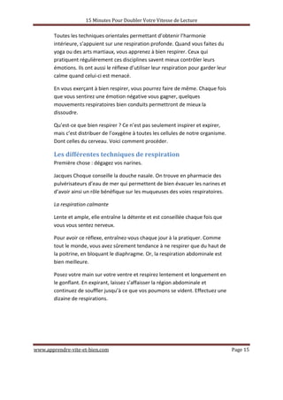 15 Minutes Pour Doubler Votre Vitesse de Lecture
www.apprendre-vite-et-bien.com Page 15
Toutes les techniques orientales permettant d’obtenir l’harmonie
intérieure, s’appuient sur une respiration profonde. Quand vous faites du
yoga ou des arts martiaux, vous apprenez à bien respirer. Ceux qui
pratiquent régulièrement ces disciplines savent mieux contrôler leurs
émotions. Ils ont aussi le réflexe d’utiliser leur respiration pour garder leur
calme quand celui-ci est menacé.
En vous exerçant à bien respirer, vous pourrez faire de même. Chaque fois
que vous sentirez une émotion négative vous gagner, quelques
mouvements respiratoires bien conduits permettront de mieux la
dissoudre.
Qu’est-ce que bien respirer ? Ce n’est pas seulement inspirer et expirer,
mais c’est distribuer de l’oxygène à toutes les cellules de notre organisme.
Dont celles du cerveau. Voici comment procéder.
Les différentes techniques de respiration
Première chose : dégagez vos narines.
Jacques Choque conseille la douche nasale. On trouve en pharmacie des
pulvérisateurs d’eau de mer qui permettent de bien évacuer les narines et
d’avoir ainsi un rôle bénéfique sur les muqueuses des voies respiratoires.
La respiration calmante
Lente et ample, elle entraîne la détente et est conseillée chaque fois que
vous vous sentez nerveux.
Pour avoir ce réflexe, entraînez-vous chaque jour à la pratiquer. Comme
tout le monde, vous avez sûrement tendance à ne respirer que du haut de
la poitrine, en bloquant le diaphragme. Or, la respiration abdominale est
bien meilleure.
Posez votre main sur votre ventre et respirez lentement et longuement en
le gonflant. En expirant, laissez s’affaisser la région abdominale et
continuez de souffler jusqu’à ce que vos poumons se vident. Effectuez une
dizaine de respirations.
 
