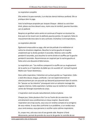 15 Minutes Pour Doubler Votre Vitesse de Lecture
www.apprendre-vite-et-bien.com Page 16
La respiration complète
Elle amène à la paix mentale, à un état de silence intérieur profond. Elle se
pratique dans le yoga.
Voici la technique proposée par Jacques Choque : debout ou assis bien
droit, placez vos bras devant vous, mains sous le nombril, paumes tournées
vers le plafond.
Respirez en gonflant votre ventre et continuez d’inspirer en écartant les
bras puis en les levant vers le plafond, paumes jointes. En expirant, faites le
mouvement des bras dans le sens contraire. Enchaînez 5 à 8 respirations.
La respiration alternée
Également empruntée au yoga, elle sert de prélude à la méditation et
calme les émotions négatives. Bouchez la narine gauche et respirez
amplement par la droite pendant 3 secondes. Retenez votre souffle
pendant 6 secondes, puis bouchez la narine droite et soufflez par la gauche
pendant 6 secondes. Recommencez en respirant par la narine gauche et
faites ainsi une douzaine d’alternances.
La respiration zen. “Les maîtres comparent le souffle zen au mugissement
de la vache ou à l’expiration du bébé qui crie aussitôt né”, écrivait le grand
Maître zen Taisen Deshimaru.
Dans cette respiration, l’attention est surtout portée sur l’expiration. Celle-
ci doit être douce, longue, profonde. L’air est rejeté lentement et
silencieusement par une poussée qui descend puissamment dans le ventre.
On “pousse sur les intestins” provoquant ainsi un salutaire massage des
organes internes. Cette expiration s’achève sous le nombril en irradiant le
centre de l’énergie essentielle du corps.
L’inspiration vient ensuite naturellement, brève et pleine.
Chaque jour, faites plusieurs fois l’un ou l’autre de ces exercices. Cet
entraînement vous conditionnera à mieux respirer. Quand votre
respiration sera trop courte, vous vous en rendrez compte et la corrigerez
de vous-même. Si vous êtes confronté à un problème, si un rendez-vous
vous rend anxieux, vous penserez à rectifier votre rythme respiratoire.
Et, croyez-moi, cela vous sera d’une grande aide. Respirer à fond
déconnecte, permet de prendre du recul et de garder le contrôle de soi.
 