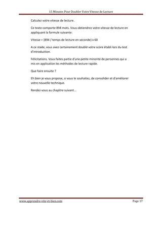 15 Minutes Pour Doubler Votre Vitesse de Lecture
www.apprendre-vite-et-bien.com Page 17
Calculez votre vitesse de lecture.
Ce texte comporte 894 mots. Vous obtiendrez votre vitesse de lecture en
appliquant la formule suivante:
Vitesse = (894 / temps de lecture en seconde) x 60
A ce stade, vous avez certainement doublé votre score établi lors du test
d'introduction.
Félicitations. Vous faites partie d'une petite minorité de personnes qui a
mis en application les méthodes de lecture rapide.
Que faire ensuite ?
Eh bien je vous propose, si vous le souhaitez, de consolider et d'améliorer
votre nouvelle technique.
Rendez-vous au chapitre suivant...
 