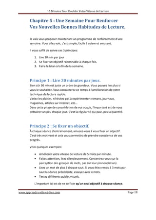 15 Minutes Pour Doubler Votre Vitesse de Lecture
www.apprendre-vite-et-bien.com Page 18
Chapitre 5 : Une Semaine Pour Renforcer
Vos Nouvelles Bonnes Habitudes de Lecture.
Je vais vous proposer maintenant un programme de renforcement d'une
semaine. Vous allez voir, c'est simple, facile à suivre et amusant.
Il vous suffit de suivre ces 3 principes:
1. Lire 30 min par jour
2. Se fixer un objectif raisonnable à chaque fois.
3. Faire le bilan à la fin de la semaine.
Principe 1 : Lire 30 minutes par jour.
Bien sûr 30 min est juste un ordre de grandeur. Vous pouvez lire plus si
vous le souhaitez. Vous consacrerez ce temps à l'amélioration de votre
technique de lecture rapide.
Variez les plaisirs, n'hésitez pas à expérimenter: romans, journaux,
magazines, articles sur internet, etc...
Dans cette phase de consolidation de vos acquis, l'important est de vous
entrainer un peu chaque jour. C'est la régularité qui paie, pas la quantité.
Principe 2 : Se fixer un objectif.
À chaque séance d'entrainement, amusez-vous à vous fixer un objectif.
C'est très motivant et cela vous permettra de prendre conscience de vos
progrès.
Voici quelques exemples:
• Améliorer votre vitesse de lecture de 5 mots par minute.
• Faites attention, lisez silencieusement. Concentrez-vous sur la
perception des groupes de mots, pas sur leur prononciation).
• Lisez un mot de plus à chaque saut. Si vous étiez rendu à 3 mots par
saut la séance précédente, essayez avec 4 mots.
• Testez différents guides visuels.
L'important ici est de ne se fixer qu'un seul objectif à chaque séance.
 