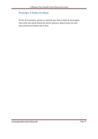 15 Minutes Pour Doubler Votre Vitesse de Lecture
www.apprendre-vite-et-bien.com Page 19
Principe 3 Faites le bilan
À la fin de la semaine, prenez un moment pour faire le bilan de vos progrès.
Vous serez sans doute étonné du chemin parcouru depuis le jour où vous
avez commencé la lecture de ce livre.
 