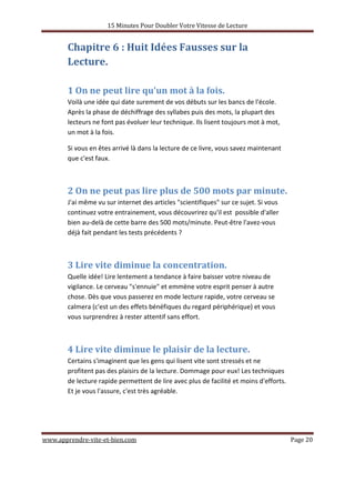 15 Minutes Pour Doubler Votre Vitesse de Lecture
www.apprendre-vite-et-bien.com Page 20
Chapitre 6 : Huit Idées Fausses sur la
Lecture.
1 On ne peut lire qu'un mot à la fois.
Voilà une idée qui date surement de vos débuts sur les bancs de l'école.
Après la phase de déchiffrage des syllabes puis des mots, la plupart des
lecteurs ne font pas évoluer leur technique. Ils lisent toujours mot à mot,
un mot à la fois.
Si vous en êtes arrivé là dans la lecture de ce livre, vous savez maintenant
que c'est faux.
2 On ne peut pas lire plus de 500 mots par minute.
J'ai même vu sur internet des articles "scientifiques" sur ce sujet. Si vous
continuez votre entrainement, vous découvrirez qu'il est possible d'aller
bien au-delà de cette barre des 500 mots/minute. Peut-être l'avez-vous
déjà fait pendant les tests précédents ?
3 Lire vite diminue la concentration.
Quelle idée! Lire lentement a tendance à faire baisser votre niveau de
vigilance. Le cerveau "s'ennuie" et emmène votre esprit penser à autre
chose. Dès que vous passerez en mode lecture rapide, votre cerveau se
calmera (c'est un des effets bénéfiques du regard périphérique) et vous
vous surprendrez à rester attentif sans effort.
4 Lire vite diminue le plaisir de la lecture.
Certains s'imaginent que les gens qui lisent vite sont stressés et ne
profitent pas des plaisirs de la lecture. Dommage pour eux! Les techniques
de lecture rapide permettent de lire avec plus de facilité et moins d'efforts.
Et je vous l'assure, c'est très agréable.
 