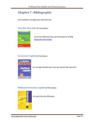 15 Minutes Pour Doubler Votre Vitesse de Lecture
www.apprendre-vite-et-bien.com Page 22
Chapitre 7 : Bibliographie
Voici quelques ouvrages pour aller plus loin.
Une tête bien faite de Tony Buzan
Livre très intéressant que j'ai chroniqué sur le blog
Apprendre Vite et Bien.
La Lecture rapide de Tony Buzan
Un ouvrage complet pour ceux qui veulent aller plus loin.
Méthode de lecture rapide de Richaudeau
Un autre livre de références.
 