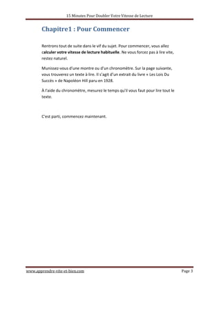15 Minutes Pour Doubler Votre Vitesse de Lecture
www.apprendre-vite-et-bien.com Page 3
Chapitre1 : Pour Commencer
Rentrons tout de suite dans le vif du sujet. Pour commencer, vous allez
calculer votre vitesse de lecture habituelle. Ne vous forcez pas à lire vite,
restez naturel.
Munissez-vous d'une montre ou d'un chronomètre. Sur la page suivante,
vous trouverez un texte à lire. Il s’agit d’un extrait du livre « Les Lois Du
Succès » de Napoléon Hill paru en 1928.
À l'aide du chronomètre, mesurez le temps qu'il vous faut pour lire tout le
texte.
C'est parti, commencez maintenant.
 
