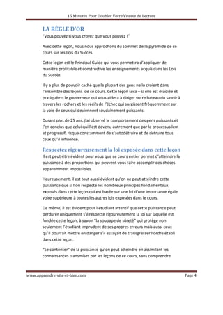 15 Minutes Pour Doubler Votre Vitesse de Lecture
www.apprendre-vite-et-bien.com Page 4
LA RÈGLE D’OR
“Vous pouvez si vous croyez que vous pouvez !”
Avec cette leçon, nous nous approchons du sommet de la pyramide de ce
cours sur les Lois du Succès.
Cette leçon est le Principal Guide qui vous permettra d’appliquer de
manière profitable et constructive les enseignements acquis dans les Lois
du Succès.
Il y a plus de pouvoir caché que la plupart des gens ne le croient dans
l'ensemble des leçons de ce cours. Cette leçon sera – si elle est étudiée et
pratiquée – le gouverneur qui vous aidera à diriger votre bateau du savoir à
travers les rochers et les récifs de l’échec qui surgissent fréquemment sur
la voie de ceux qui deviennent soudainement puissants.
Durant plus de 25 ans, j’ai observé le comportement des gens puissants et
j’en conclus que celui qui l’est devenu autrement que par le processus lent
et progressif, risque constamment de s’autodétruire et de détruire tous
ceux qu’il influence.
Respectez rigoureusement la loi exposée dans cette leçon
Il est peut-être évident pour vous que ce cours entier permet d’atteindre la
puissance à des proportions qui peuvent vous faire accomplir des choses
apparemment impossibles.
Heureusement, il est tout aussi évident qu’on ne peut atteindre cette
puissance que si l’on respecte les nombreux principes fondamentaux
exposés dans cette leçon qui est basée sur une loi d’une importance égale
voire supérieure à toutes les autres lois exposées dans le cours.
De même, il est évident pour l’étudiant attentif que cette puissance peut
perdurer uniquement s’il respecte rigoureusement la loi sur laquelle est
fondée cette leçon, à savoir “la soupape de sûreté” qui protège non
seulement l’étudiant imprudent de ses propres erreurs mais aussi ceux
qu’il pourrait mettre en danger s’il essayait de transgresser l’ordre établi
dans cette leçon.
“Se contenter” de la puissance qu’on peut atteindre en assimilant les
connaissances transmises par les leçons de ce cours, sans comprendre
 