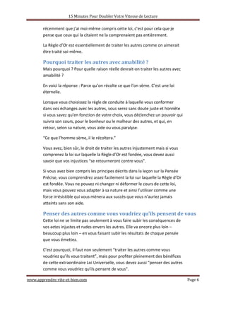 15 Minutes Pour Doubler Votre Vitesse de Lecture
www.apprendre-vite-et-bien.com Page 6
récemment que j’ai moi-même compris cette loi, c’est pour cela que je
pense que ceux qui la citaient ne la comprenaient pas entièrement.
La Règle d’Or est essentiellement de traiter les autres comme on aimerait
être traité soi-même.
Pourquoi traiter les autres avec amabilité ?
Mais pourquoi ? Pour quelle raison réelle devrait-on traiter les autres avec
amabilité ?
En voici la réponse : Parce qu’on récolte ce que l’on sème. C’est une loi
éternelle.
Lorsque vous choisissez la règle de conduite à laquelle vous conformer
dans vos échanges avec les autres, vous serez sans doute juste et honnête
si vous savez qu’en fonction de votre choix, vous déclenchez un pouvoir qui
suivra son cours, pour le bonheur ou le malheur des autres, et qui, en
retour, selon sa nature, vous aide ou vous paralyse.
“Ce que l’homme sème, il le récoltera.”
Vous avez, bien sûr, le droit de traiter les autres injustement mais si vous
comprenez la loi sur laquelle la Règle d’Or est fondée, vous devez aussi
savoir que vos injustices “se retourneront contre vous”.
Si vous avez bien compris les principes décrits dans la leçon sur la Pensée
Précise, vous comprendrez assez facilement la loi sur laquelle la Règle d’Or
est fondée. Vous ne pouvez ni changer ni déformer le cours de cette loi,
mais vous pouvez vous adapter à sa nature et ainsi l’utiliser comme une
force irrésistible qui vous mènera aux succès que vous n’auriez jamais
atteints sans son aide.
Penser des autres comme vous voudriez qu’ils pensent de vous
Cette loi ne se limite pas seulement à vous faire subir les conséquences de
vos actes injustes et rudes envers les autres. Elle va encore plus loin –
beaucoup plus loin – en vous faisant subir les résultats de chaque pensée
que vous émettez.
C’est pourquoi, il faut non seulement “traiter les autres comme vous
voudriez qu’ils vous traitent”, mais pour profiter pleinement des bénéfices
de cette extraordinaire Loi Universelle, vous devez aussi “penser des autres
comme vous voudriez qu’ils pensent de vous”.
 