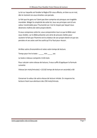 15 Minutes Pour Doubler Votre Vitesse de Lecture
www.apprendre-vite-et-bien.com Page 7
La loi sur laquelle est fondée la Règle d’Or vous affecte, en bien ou en mal,
dès le moment où vous émettez une pensée.
Le fait que les gens ne l’aient pas bien comprise est presque une tragédie
mondiale. Malgré la simplicité de cette loi, tous ses principes sont d’une
valeur inestimable pour l’humanité car c’est le moyen par lequel nous
devenons maîtres de notre propre destin.
Si vous comprenez cette loi, vous comprendrez tout ce que la Bible veut
vous révéler, car la Bible présente une série de preuves réelles pour
soutenir le fait que l’homme est le créateur de son propre destin et que ses
pensées et ses actes sont les outils qu’il lui faut pour réussir.
Arrêtez votre chronomètre et notez votre temps de lecture.
Temps pour lire le texte : _____ min _____ sec
Le texte ci-dessus comporte 1110 mots
Pour calculer votre vitesse de lecture, il vous suffit d’appliquer la formule
suivante:
Vitesse (en mots/minutes) = (1110/ temps de lecture en seconde) x 60
Conserver la valeur de votre vitesse de lecture initiale. En moyenne les
lecteurs lisent aux alentours des 250 mots/minute.
 