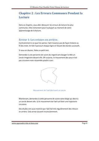 15 Minutes Pour Doubler Votre Vitesse de Lecture
www.apprendre-vite-et-bien.com Page 8
Chapitre 2 : Les Erreurs Communes Pendant la
Lecture
Dans ce chapitre, vous aller découvrir les erreurs de lecture les plus
communes. Elles remontent pour la plupart au moment de votre
apprentissage de la lecture.
Erreur 1: Les retours en arrière.
Contrairement à ce que l'on pense, l'œil n'avance pas de façon linéaire au
fil des mots. En fait il parcourt chaque ligne en faisant des bonds successifs.
Si vous en doutez, faites ce petit test.
Demandez à une personne de suivre du regard sans bouger la tête un
cercle imaginaire devant elle. Oh surprise, le mouvement des yeux n'est
pas circulaire mais ressemble plutôt à ceci:
Mouvement de l'œil décrivant un cercle
Maintenant, demandez à cette personne de suivre votre doigt qui décrira
un cercle devant elle. Là le mouvement de l'œil suit bien une trajectoire
circulaire.
Des études ont aussi montré que l'œil fait très régulièrement des retours
en arrière. Cela arrive souvent inconsciemment.
 