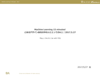 Private and Confidential. All rights reserved.
Machine Learning 15 Minutes! 2017
Machine Learning 15 minutes!
とあるデザイン会社の中の人にとってのA.I.｜2017.5.27
2017/5/27 版
May.27 the A.I. be with YOU
 