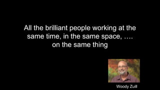 All the brilliant people working at the
same time, in the same space, ….
on the same thing
Woody Zuill
 