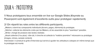 JOUR4:PROTOTYPER
1/ Nous prototypons tous ensemble en live sur Google Slides (Keynote ou
Powerpoint sont également d’excellents outils pour prototyper rapidement).
2/ On répartit les roles entre les différents participants.
_Makers: créent les composants individuels (écrans, pages, éléments) du prototype.
_Stitcher: collecte les éléments créés par les Makers, et les assemble le plus “seamless” possible.
_Writer: chargé de produire des textes réalistes
_Asset collector (1 ou plus) : rôle-clé, il cherche et collecte la “matière première” nécessaire au prototype
(images, icônes, sample content).
Interviewer: il construit la grille d’interview qui servira à guider les utilisateurs cobayes en même temps que
le prototype est monté.
 