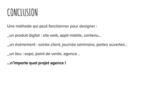 CONCLUSION
Une méthode qui peut fonctionner pour designer :
_un produit digital : site web, appli mobile, contenu...
_un événement : soirée client, journée séminaire, portes ouvertes...
_un lieu : expo, point de vente, agence…
...n’importe quel projet agence !
 