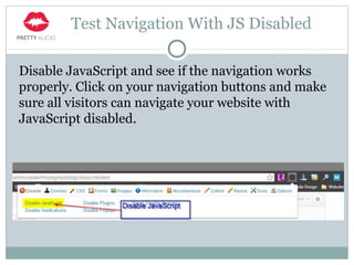 Test Navigation With JS Disabled
Disable JavaScript and see if the navigation works
properly. Click on your navigation buttons and make
sure all visitors can navigate your website with
JavaScript disabled.
 