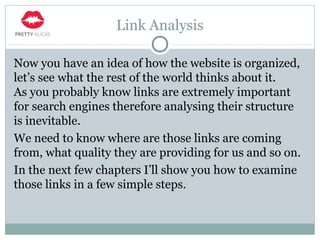Link Analysis
Now you have an idea of how the website is organized,
let’s see what the rest of the world thinks about it.
As you probably know links are extremely important
for search engines therefore analysing their structure
is inevitable.
We need to know where are those links are coming
from, what quality they are providing for us and so on.
In the next few chapters I’ll show you how to examine
those links in a few simple steps.
 