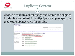 Duplicate Content
Choose a random content page and search the engines
for duplicate content. Use http://www.copyscape.com
type your subpage URL for results.
 