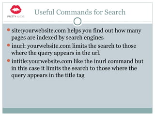Useful Commands for Search
site:yourwebsite.com helps you find out how many
pages are indexed by search engines
inurl: yourwebsite.com limits the search to those
where the query appears in the url.
intitle:yourwebsite.com like the inurl command but
in this case it limits the search to those where the
query appears in the title tag
 