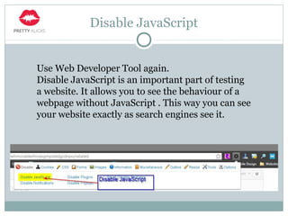 Disable JavaScript
Use Web Developer Tool again.
Disable JavaScript is an important part of testing
a website. It allows you to see the behaviour of a
webpage without JavaScript . This way you can see
your website exactly as search engines see it.
 