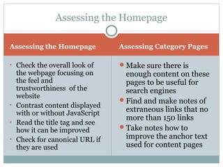 Assessing the Homepage Assessing Category Pages
• Check the overall look of
the webpage focusing on
the feel and
trustworthiness of the
website
• Contrast content displayed
with or without JavaScript
• Read the title tag and see
how it can be improved
• Check for canonical URL if
they are used
Make sure there is
enough content on these
pages to be useful for
search engines
Find and make notes of
extraneous links that no
more than 150 links
Take notes how to
improve the anchor text
used for content pages
Assessing the Homepage
 