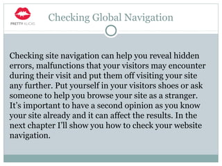 Checking Global Navigation
Checking site navigation can help you reveal hidden
errors, malfunctions that your visitors may encounter
during their visit and put them off visiting your site
any further. Put yourself in your visitors shoes or ask
someone to help you browse your site as a stranger.
It’s important to have a second opinion as you know
your site already and it can affect the results. In the
next chapter I’ll show you how to check your website
navigation.
 