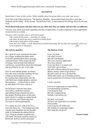 WJEC GCSE English Literature 2010: Unit 1, Section B - Unseen Poetry
Copyright © 2010 TES English www.tes.co.uk
1
SECTION B
Spend about 1 hour on this section. Think carefully about the poems before you write your answer.
In the first of the following poems, ‘The Railway Modeller’, the narrator (Pugh) describes a man (her
husband) and his hobby. In the second, ‘The Railway Clerk’, a man expresses his feelings about his life and
work.
Write about both poems and their effect on you. Show how they are similar and how they are different.
You may write about each poem separately and then compare them, or make comparisons where appropriate
in your answer as a whole.
You may wish to include some or all of these points:
• the content of the poems – what they are about;
• the ideas the poets may have wanted us to think about;
• the mood or atmosphere of the poems;
• how they are written – words and phrases you find interesting, the way they are organised, and so on;
• your responses to the poems. [20]
The railway modeller
He’s spent all week creating the best part
of a village; sculpting the paper strata
of its hills, painting them green, growing
small metal trees with a teased-out fluff
of foliage. Then he built half-timbered
card houses, secured them where they belonged
and stood back to be sure it was right.
Now he must add the people: so minute,
they take more work than anything. He uses
a make-up brush tapered to a hair
for touching their white plastic into life
with flesh-tones, bright splashes, uniform
blue and grey…. It takes hours to make
an individual, if it’s done with love,
but he doesn’t mind the time spent
in his shed, a sufficient universe,
and nothing brings a branch line alive
like people. Working down on the track,
picks raised, or waiting on a paper bench
for a train they can’t board, they turn
the scene to a frozen photograph.
It’s a shame he can’t, with all his love,
move the frame on…. The background radio
intrudes news headlines into his thought:
today in Parliament the talking fellows
were voting on whether to punish men
with death. His brush carefully strokes in
blond hair; perfects another passenger.
The Railway Clerk
It isn’t my fault.
I do what I’m told
But still I am blamed.
This year, my leave application
Was twice refused.
Every day there is so much work
And I don’t get overtime.
My wife is always asking for more money.
Money, money, where to get money?
My job is such, no one is giving bribe,
While other clerks are in fortunate position,
and no promotion even because I am not graduate.
I wish I was bird.
I am never neglecting my responsibility,
I am discharging it properly,
I am doing my duty,
But who is appreciating/
Nobody, I am telling you.
My desk is too small,
the fan is not repaired for two months,
three months.
I am living far off in Borivali,
My children are neglecting studies,
How long this can go on?
Nissam Ezekial
 
