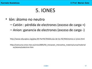 Karmelo Ikastetxea © Prof. Marian Sola
5. IONES
• Ión: átomo no neutro
– Catión : pérdida de electrones (exceso de carga +)
– Anion: ganancia de electrones (exceso de carga -)
http://www.educaplus.org/play-85 Part%C3%ADculas-de-los-%C3%A1tomos-e-iones.html
http://concurso.cnice.mec.es/cnice2005/93_iniciacion_interactiva_materia/curso/material
es/atomo/celectron.htm
4.DBH 17
 