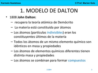 Karmelo Ikastetxea © Prof. Marian Sola
1. MODELO DE DALTON
• 1808 John Dalton:
– recupera la teoría atómica de Demócrito
– La materia está constituida por átomos
– Los átomos (partículas indivisibles) eran los
constituyentes últimos de la materia
– Todos los átomos de un mismo elemento químico son
idénticos en masa y propiedades
– Los átomos de elementos químicos diferentes tienen
distinta masa y propiedades
– Los átomos se combinan para formar compuestos
3.DBH 3
 