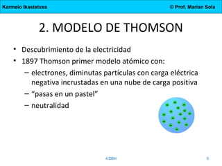 Karmelo Ikastetxea © Prof. Marian Sola
2. MODELO DE THOMSON
• Descubrimiento de la electricidad
• 1897 Thomson primer modelo atómico con:
– electrones, diminutas partículas con carga eléctrica
negativa incrustadas en una nube de carga positiva
– “pasas en un pastel”
– neutralidad
4.DBH 5
 