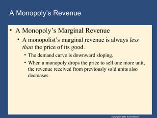 Copyright © 2004 South-Western
A Monopoly’s Revenue
• A Monopoly’s Marginal Revenue
• A monopolist’s marginal revenue is always less
than the price of its good.
• The demand curve is downward sloping.
• When a monopoly drops the price to sell one more unit,
the revenue received from previously sold units also
decreases.
 
