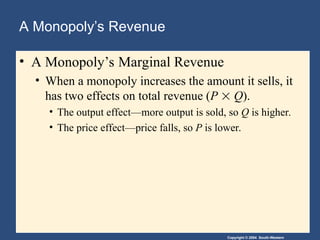 Copyright © 2004 South-Western
A Monopoly’s Revenue
• A Monopoly’s Marginal Revenue
• When a monopoly increases the amount it sells, it
has two effects on total revenue (P  Q).
• The output effect—more output is sold, so Q is higher.
• The price effect—price falls, so P is lower.
 