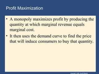 Copyright © 2004 South-Western
Profit Maximization
• A monopoly maximizes profit by producing the
quantity at which marginal revenue equals
marginal cost.
• It then uses the demand curve to find the price
that will induce consumers to buy that quantity.
 