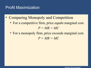 Copyright © 2004 South-Western
Profit Maximization
• Comparing Monopoly and Competition
• For a competitive firm, price equals marginal cost.
P = MR = MC
• For a monopoly firm, price exceeds marginal cost.
P > MR = MC
 