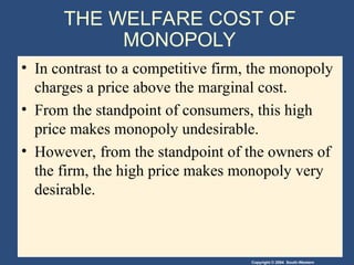 Copyright © 2004 South-Western
THE WELFARE COST OF
MONOPOLY
• In contrast to a competitive firm, the monopoly
charges a price above the marginal cost.
• From the standpoint of consumers, this high
price makes monopoly undesirable.
• However, from the standpoint of the owners of
the firm, the high price makes monopoly very
desirable.
 