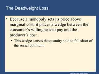 Copyright © 2004 South-Western
The Deadweight Loss
• Because a monopoly sets its price above
marginal cost, it places a wedge between the
consumer’s willingness to pay and the
producer’s cost.
• This wedge causes the quantity sold to fall short of
the social optimum.
 