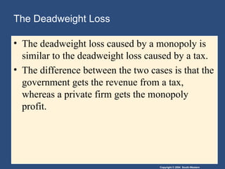 Copyright © 2004 South-Western
The Deadweight Loss
• The deadweight loss caused by a monopoly is
similar to the deadweight loss caused by a tax.
• The difference between the two cases is that the
government gets the revenue from a tax,
whereas a private firm gets the monopoly
profit.
 