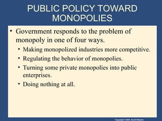 Copyright © 2004 South-Western
PUBLIC POLICY TOWARD
MONOPOLIES
• Government responds to the problem of
monopoly in one of four ways.
• Making monopolized industries more competitive.
• Regulating the behavior of monopolies.
• Turning some private monopolies into public
enterprises.
• Doing nothing at all.
 