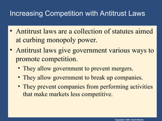 Copyright © 2004 South-Western
Increasing Competition with Antitrust Laws
• Antitrust laws are a collection of statutes aimed
at curbing monopoly power.
• Antitrust laws give government various ways to
promote competition.
• They allow government to prevent mergers.
• They allow government to break up companies.
• They prevent companies from performing activities
that make markets less competitive.
 